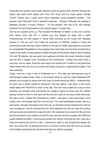 Eventually the speaker would settle everyone down by gaining their attention through the
typical rally chant which begins with "Viva TAC Viva!" and the crowd replies strongly
"Viiiva!" There's also a great chant which originated during apartheid protests - The
speaker cries "Amonda!" then a powerful response - "Awaytu!" Although the spelling is
definitely incorrect, it means "Power!" - "To the people!" This has to be said strongly
because if not you'll be laughed out for saying 'power' in a weak way.
One by one speaker came up. This included the Minister of Health, a man and a woman
both openly living with HIV, a random guy that hopped on stage with a weird
hoodie/doorag mix that rapped in Xhosa while pumping up the crowd with repeated
rhymes to "Yes we can!" and finally the executive of UNAIDS. Instead of being the
conservative head that has made it difficult in the past for AIDS organizations to succeed
he congratulated Khayelitsha on the progress they had made and how they had become a
model to the world. He also agreed to follow through with the fiscal needs of clinics treating
HIV and TB patients. He was given loud applause and then the crowd, including myself,
was fed with a bagged lunch consisting of two sandwiches - cheese and weird meat, a
juice box, and an apple. Everyone was happy and excited and I ended my day becoming
better friends with one of my co-workers who takes a big part in organizing the rallies. That
was yesterday.
Today I went to a rally in front of Parliament at 11. This rally was held because due to
mismanaged budget issues, there is not enough money to care for newly diagnosed HIV
patients only enough for those that have been currently taking the ARV's - Antiretrovirals.
So there was a picket outside of Parliament. The day before I was given a shirt which
boldly states HIV POSITIVE to wear to the rally. This shirt was created as a way to show
solidarity and strength while diminishing the negative stigma for those with HIV. Before
leaving I threw the shirt on and went into the city with 2 girls on the way to their internship.
We split up and I walked the remainder by myself. I was given a few weird looks, some
smiles, and a few people read the shirt out loud. The most remarkable reaction was at a
point when I thought I had gotten lost in the city, an old black woman stopped me to tell me
how courageous I was for wearing that shirt. She explained how her son was HIV positive
and too scared and ashamed to wear the shirt. She explained more about her life and how
the fact that there's now medicine to aid HIV has improved the life of people with AIDS and
people affected by AIDS. I continuously thanked her without informing her that I was just a
white kid wearing the shirt for a rally. I continued to walk on and thought that despite the
fact I don't have HIV, by wearing the shirt it is a shout to others with HIV not to be worried
and to boldly accept their life and know that they can still live enjoyably.
56

 