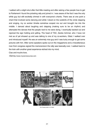 I walked with a slight strut after that little meeting and after asking a few people how to get
to Parliament I found the picketing rally and joined in. I was aware of the fact I was the only
white guy but still excitedly chimed in with everyone’s chants. There was at one point a
chant that involved some dancing and while I stood on the outskirts of the circle clapping
and singing, my co worker Amelia somehow scoped me out and brought me into the
middle. I danced about laughing and clapping (making sure to be on rhythm) and
attempted the dances that the people next to me were doing. I eventually backed out and
rejoined the sign holding and yelling. The head of TAC, Zackie Achmat, who I have not
met as of yet showed up and was talking to one of my co-workers, Gilad. I walked over
and introduced myself. He was an extremely nice guy and I was lucky enough to get some
pictures with him. After some speakers spoke out on the megaphone and a miscellaneous
man from congress signed the memorandum the rally was basically over. I walked back to
the train with another great experience etched into my mind.
Ciao and mucho love.
-Danhttp://www.myownresources.com

http://images.google.co.cr/images

57

 