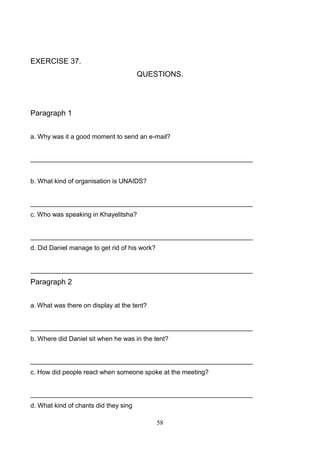 EXERCISE 37.
QUESTIONS.

Paragraph 1
a. Why was it a good moment to send an e-mail?

______________________________________________________________

b. What kind of organisation is UNAIDS?

______________________________________________________________
c. Who was speaking in Khayelitsha?

______________________________________________________________
d. Did Daniel manage to get rid of his work?

______________________________________________________________

Paragraph 2
a. What was there on display at the tent?

______________________________________________________________
b. Where did Daniel sit when he was in the tent?

______________________________________________________________
c. How did people react when someone spoke at the meeting?

______________________________________________________________
d. What kind of chants did they sing
58

 