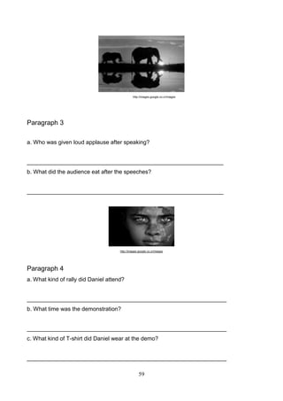 http://images.google.co.cr/images

Paragraph 3
a. Who was given loud applause after speaking?

______________________________________________________________
b. What did the audience eat after the speeches?

______________________________________________________________

http://images.google.co.cr/images

Paragraph 4
a. What kind of rally did Daniel attend?

_______________________________________________________________
b. What time was the demonstration?

_______________________________________________________________
c. What kind of T-shirt did Daniel wear at the demo?

_______________________________________________________________
59

 
