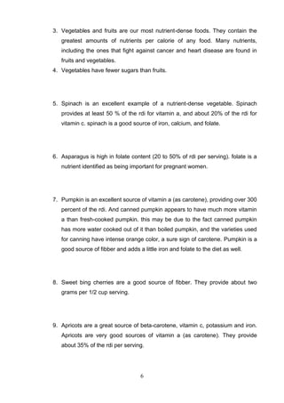 3. Vegetables and fruits are our most nutrient-dense foods. They contain the
greatest amounts of nutrients per calorie of any food. Many nutrients,
including the ones that fight against cancer and heart disease are found in
fruits and vegetables.
4. Vegetables have fewer sugars than fruits.

5. Spinach is an excellent example of a nutrient-dense vegetable. Spinach
provides at least 50 % of the rdi for vitamin a, and about 20% of the rdi for
vitamin c. spinach is a good source of iron, calcium, and folate.

6. Asparagus is high in folate content (20 to 50% of rdi per serving). folate is a
nutrient identified as being important for pregnant women.

7. Pumpkin is an excellent source of vitamin a (as carotene), providing over 300
percent of the rdi. And canned pumpkin appears to have much more vitamin
a than fresh-cooked pumpkin. this may be due to the fact canned pumpkin
has more water cooked out of it than boiled pumpkin, and the varieties used
for canning have intense orange color, a sure sign of carotene. Pumpkin is a
good source of fibber and adds a little iron and folate to the diet as well.

8. Sweet bing cherries are a good source of fibber. They provide about two
grams per 1/2 cup serving.

9. Apricots are a great source of beta-carotene, vitamin c, potassium and iron.
Apricots are very good sources of vitamin a (as carotene). They provide
about 35% of the rdi per serving.

6

 