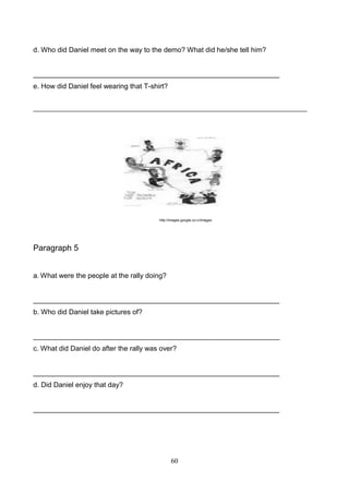 d. Who did Daniel meet on the way to the demo? What did he/she tell him?

_______________________________________________________________
e. How did Daniel feel wearing that T-shirt?
________________________________________________________________________________

http://images.google.co.cr/images

Paragraph 5
a. What were the people at the rally doing?

_______________________________________________________________
b. Who did Daniel take pictures of?

_______________________________________________________________
c. What did Daniel do after the rally was over?

_______________________________________________________________
d. Did Daniel enjoy that day?

_______________________________________________________________

60

 