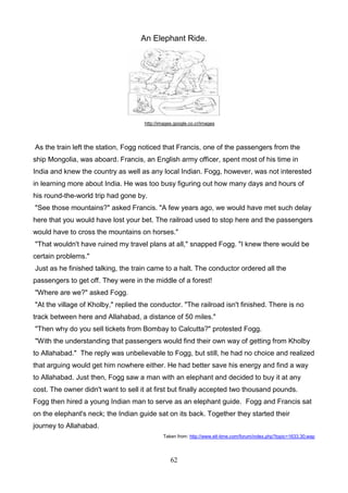 An Elephant Ride.

http://images.google.co.cr/images

As the train left the station, Fogg noticed that Francis, one of the passengers from the
ship Mongolia, was aboard. Francis, an English army officer, spent most of his time in
India and knew the country as well as any local Indian. Fogg, however, was not interested
in learning more about India. He was too busy figuring out how many days and hours of
his round-the-world trip had gone by.
"See those mountains?" asked Francis. "A few years ago, we would have met such delay
here that you would have lost your bet. The railroad used to stop here and the passengers
would have to cross the mountains on horses."
"That wouldn't have ruined my travel plans at all," snapped Fogg. "I knew there would be
certain problems."
Just as he finished talking, the train came to a halt. The conductor ordered all the
passengers to get off. They were in the middle of a forest!
"Where are we?" asked Fogg.
"At the village of Kholby," replied the conductor. "The railroad isn't finished. There is no
track between here and Allahabad, a distance of 50 miles."
"Then why do you sell tickets from Bombay to Calcutta?" protested Fogg.
"With the understanding that passengers would find their own way of getting from Kholby
to Allahabad." The reply was unbelievable to Fogg, but still, he had no choice and realized
that arguing would get him nowhere either. He had better save his energy and find a way
to Allahabad. Just then, Fogg saw a man with an elephant and decided to buy it at any
cost. The owner didn't want to sell it at first but finally accepted two thousand pounds.
Fogg then hired a young Indian man to serve as an elephant guide. Fogg and Francis sat
on the elephant's neck; the Indian guide sat on its back. Together they started their
journey to Allahabad.
Taken from: http://www.elt-time.com/forum/index.php?topic=1633.30;wap

62

 