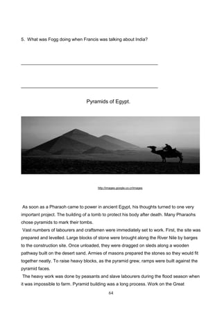 5. What was Fogg doing when Francis was talking about India?

_______________________________________________________

_______________________________________________________

Pyramids of Egypt.

http://images.google.co.cr/images

As soon as a Pharaoh came to power in ancient Egypt, his thoughts turned to one very
important project. The building of a tomb to protect his body after death. Many Pharaohs
chose pyramids to mark their tombs.
Vast numbers of labourers and craftsmen were immediately set to work. First, the site was
prepared and levelled. Large blocks of stone were brought along the River Nile by barges
to the construction site. Once unloaded, they were dragged on sleds along a wooden
pathway built on the desert sand. Armies of masons prepared the stones so they would fit
together neatly. To raise heavy blocks, as the pyramid grew, ramps were built against the
pyramid faces.
The heavy work was done by peasants and slave labourers during the flood season when
it was impossible to farm. Pyramid building was a long process. Work on the Great
64

 