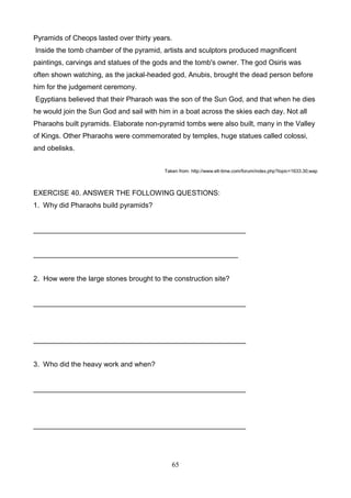 Pyramids of Cheops lasted over thirty years.
Inside the tomb chamber of the pyramid, artists and sculptors produced magnificent
paintings, carvings and statues of the gods and the tomb's owner. The god Osiris was
often shown watching, as the jackal-headed god, Anubis, brought the dead person before
him for the judgement ceremony.
Egyptians believed that their Pharaoh was the son of the Sun God, and that when he dies
he would join the Sun God and sail with him in a boat across the skies each day. Not all
Pharaohs built pyramids. Elaborate non-pyramid tombs were also built, many in the Valley
of Kings. Other Pharaohs were commemorated by temples, huge statues called colossi,
and obelisks.
Taken from: http://www.elt-time.com/forum/index.php?topic=1633.30;wap

EXERCISE 40. ANSWER THE FOLLOWING QUESTIONS:
1. Why did Pharaohs build pyramids?

______________________________________________________

____________________________________________________

2. How were the large stones brought to the construction site?

______________________________________________________

______________________________________________________

3. Who did the heavy work and when?

______________________________________________________

______________________________________________________

65

 