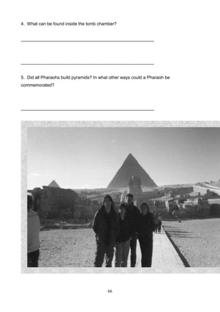 4. What can be found inside the tomb chamber?

______________________________________________________

______________________________________________________

5. Did all Pharaohs build pyramids? In what other ways could a Pharaoh be
commemorated?

______________________________________________________

117

66

 