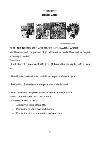 THIRD UNIT
JOB DEMAND.

http://images.google.co.cr/images

THIS UNIT INTRODUCES YOU TO GET INFORMATION ABOUT:
Identification and comparison of job demand in Costa Rica and in English
speaking countries.
Functions:
• Evaluation of content related to jobs. (Jobs and human rights, safety rules,
etc)
• Identification and validation of different aspects related to jobs.
• Production of interviews and reports about job demand.
• Interpretation of complex sentences and texts about JOBS.
TOPIC: JOB DEMAND IN COSTA RICA.
LEARNING STRATEGIES:
 Summary of texts, ideas, etc.


Production of interviews and reports.



Production of ads, summaries and resumes

67

 
