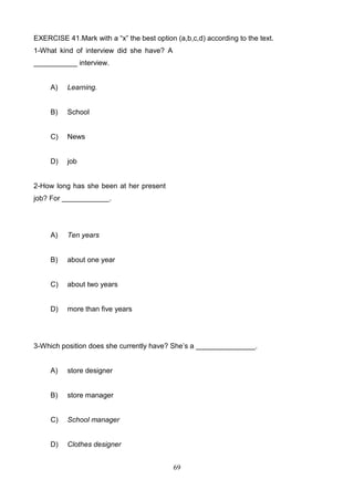 EXERCISE 41.Mark with a ―x‖ the best option (a,b,c,d) according to the text.
1-What kind of interview did she have? A
___________ interview.

A)

Learning.

B)

School

C)

News

D)

job

2-How long has she been at her present
job? For ____________.

A)

Ten years

B)

about one year

C)

about two years

D)

more than five years

3-Which position does she currently have? She’s a _______________.

A)

store designer

B)

store manager

C)

School manager

D)

Clothes designer
69

 