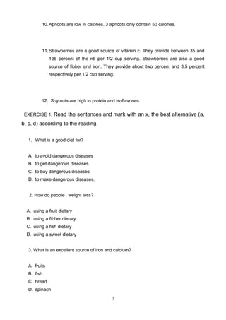 10. Apricots are low in calories. 3 apricots only contain 50 calories.

11. Strawberries are a good source of vitamin c. They provide between 35 and
136 percent of the rdi per 1/2 cup serving. Strawberries are also a good
source of fibber and iron. They provide about two percent and 3.5 percent
respectively per 1/2 cup serving.

12. Soy nuts are high in protein and isoflavones.
EXERCISE 1. Read the sentences and mark with an x, the best alternative (a,

b, c, d) according to the reading.
1. What is a good diet for?

A. to avoid dangerous diseases
B. to get dangerous diseases
C. to buy dangerous diseases
D. to make dangerous diseases.

2. How do people weight loss?

A. using a fruit dietary
B. using a fibber dietary
C. using a fish dietary
D. using a sweet dietary

3. What is an excellent source of iron and calcium?

A. fruits
B. fish
C. bread
D. spinach
7

 