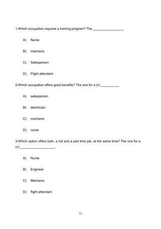 1-Which occupation requires a training program? The _________________.

A)

Nurse

B)

mechanic

C)

Salesperson

D)

Flight attendant

2-Which occupation offers good benefits? The one for a (n) __________

A)

salesperson

B)

electrician

C)

mechanic

D)

nurse

3-Which option offers both, a full and a part time job, at the same time? The one for a
(n) ___________________.

A)

Nurse

B)

Engineer

C)

Mechanic

D)

flight attendant

71

 