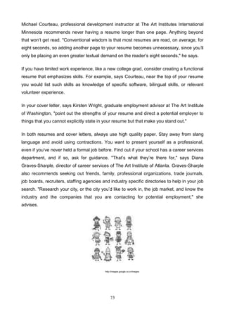 Michael Courteau, professional development instructor at The Art Institutes International
Minnesota recommends never having a resume longer than one page. Anything beyond
that won’t get read. "Conventional wisdom is that most resumes are read, on average, for
eight seconds, so adding another page to your resume becomes unnecessary, since you’ll
only be placing an even greater textual demand on the reader’s eight seconds," he says.
If you have limited work experience, like a new college grad, consider creating a functional
resume that emphasizes skills. For example, says Courteau, near the top of your resume
you would list such skills as knowledge of specific software, bilingual skills, or relevant
volunteer experience.
In your cover letter, says Kirsten Wright, graduate employment advisor at The Art Institute
of Washington, "point out the strengths of your resume and direct a potential employer to
things that you cannot explicitly state in your resume but that make you stand out."
In both resumes and cover letters, always use high quality paper. Stay away from slang
language and avoid using contractions. You want to present yourself as a professional,
even if you’ve never held a formal job before. Find out if your school has a career services
department, and if so, ask for guidance. "That’s what they’re there for," says Diana
Graves-Sharple, director of career services of The Art Institute of Atlanta. Graves-Sharple
also recommends seeking out friends, family, professional organizations, trade journals,
job boards, recruiters, staffing agencies and industry specific directories to help in your job
search. "Research your city, or the city you’d like to work in, the job market, and know the
industry and the companies that you are contacting for potential employment," she
advises.

http://images.google.co.cr/images

73

 