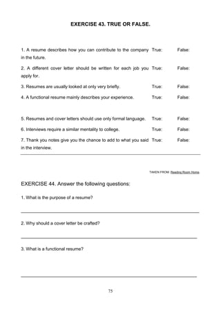 EXERCISE 43. TRUE OR FALSE.

1. A resume describes how you can contribute to the company True:

False:

in the future.
2. A different cover letter should be written for each job you True:

False:

apply for.
3. Resumes are usually looked at only very briefly.

True:

False:

4. A functional resume mainly describes your experience.

True:

False:

5. Resumes and cover letters should use only formal language.

True:

False:

6. Interviews require a similar mentality to college.

True:

False:

7. Thank you notes give you the chance to add to what you said True:

False:

in the interview.

TAKEN FROM: Reading Room Home.

EXERCISE 44. Answer the following questions:
1. What is the purpose of a resume?
________________________________________________________________________
2. Why should a cover letter be crafted?
_______________________________________________________________________
3. What is a functional resume?

_______________________________________________________________________

75

 