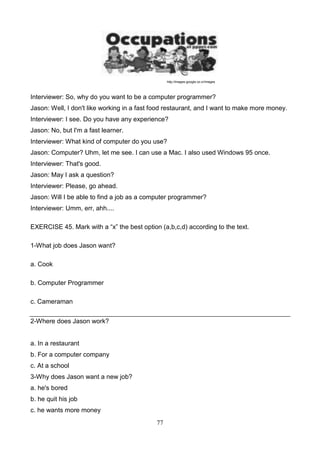 http://images.google.co.cr/images

Interviewer: So, why do you want to be a computer programmer?
Jason: Well, I don't like working in a fast food restaurant, and I want to make more money.
Interviewer: I see. Do you have any experience?
Jason: No, but I'm a fast learner.
Interviewer: What kind of computer do you use?
Jason: Computer? Uhm, let me see. I can use a Mac. I also used Windows 95 once.
Interviewer: That's good.
Jason: May I ask a question?
Interviewer: Please, go ahead.
Jason: Will I be able to find a job as a computer programmer?
Interviewer: Umm, err, ahh....
EXERCISE 45. Mark with a ―x‖ the best option (a,b,c,d) according to the text.
1-What job does Jason want?
a. Cook
b. Computer Programmer
c. Cameraman
2-Where does Jason work?

a. In a restaurant
b. For a computer company
c. At a school
3-Why does Jason want a new job?
a. he's bored
b. he quit his job
c. he wants more money
77

 