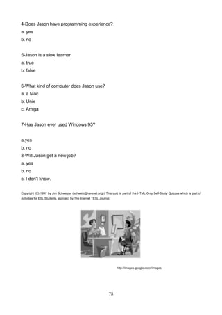 4-Does Jason have programming experience?
a. yes
b. no

5-Jason is a slow learner.
a. true
b. false

6-What kind of computer does Jason use?
a. a Mac
b. Unix
c. Amiga

7-Has Jason ever used Windows 95?

a.yes
b. no
8-Will Jason get a new job?
a. yes
b. no
c. I don't know.
Copyright (C) 1997 by Jim Schweizer (schweiz@harenet.or.jp) This quiz is part of the HTML-Only Self-Study Quizzes which is part of
Activities for ESL Students, a project by The Internet TESL Journal.

http://images.google.co.cr/images

78

 