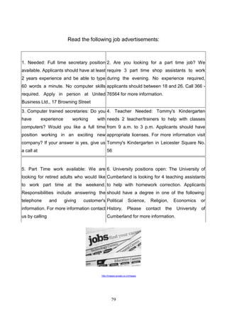 Read the following job advertisements:

1. Needed: Full time secretary position 2. Are you looking for a part time job? We
available. Applicants should have at least require 3 part time shop assistants to work
2 years experience and be able to type during the evening. No experience required,
60 words a minute. No computer skills applicants should between 18 and 26. Call 366 required. Apply in person at United 76564 for more information.
Business Ltd., 17 Browning Street
3. Computer trained secretaries: Do you 4. Teacher Needed: Tommy's Kindergarten
have

experience

working

with needs 2 teacher/trainers to help with classes

computers? Would you like a full time from 9 a.m. to 3 p.m. Applicants should have
position working in an exciting new appropriate licenses. For more information visit
company? If your answer is yes, give us Tommy's Kindergarten in Leicester Square No.
a call at

56

5. Part Time work available: We are 6. University positions open: The University of
looking for retired adults who would like Cumberland is looking for 4 teaching assistants
to work part time at the weekend. to help with homework correction. Applicants
Responsibilities include answering the should have a degree in one of the following:
telephone

and

giving

customer's Political

information. For more information contact History.
us by calling

Science,
Please

Religion,
contact

Economics

or

University

of

the

Cumberland for more information.

http://images.google.co.cr/images

79

 
