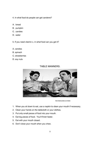 4. In what food do people can get carotene?

A. bread
B. pumpkin
C. candies
D. water

5. If you need vitamin c, in what food can you get it?

A. candies
B. spinach
C. strawberries
D. soy nuts

TABLE MANNERS.

http://images.google.co.cr/images

1. When you sit down to eat, use a napkin to clean your mouth if necessary.
2. Clean your hands on the tablecloth or your clothes.
3. Put only small pieces of food into your mouth.
4. Eat big pieces of food. You’ll finish faster.
5. Eat with your mouth closed.
6. Don’t close your mouth when you chew.

8

 