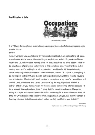 Looking for a Job

http://images.google.co.cr/images

It is 7.30pm. Emma phones a recruitment agency and leaves the following message on its
answer phone:
Emma:
Hello. I wonder if you can help me. My name is Emma Heath. I am looking for a job as an
administrator. At the moment I am working at a solicitor as a clerk. Do you know Blame,
Payne and Co.? I have been working there for about two years but there doesn´t seem to
be any chance of promotion, so I´m trying to find something else. The other thing is, I´m
moving soon, so I´m looking for a job in Leicester. I would prefer it if it was in the city
centre really. My current address is 23 Terraced Walk, Derby, DE23 3GP, but I´m going to
be moving out on the 30th, and then I´ll be living with my mum until I´ve found a house to
rent in Leicester. After the 30th you´ll be able to contact me at my mum´s. Her address is 8
Cedars Lane, Swinscote, and Derby, DE40 9UR. By the way, my mobile number is
079421 645784. If you do ring me on my mobile, please can you ring after six because I´ll
be at work all day and my boss doesn´t know that I´m planning on leaving. My current
salary is 11K per annum and I would like to find something for at least thirteen or more. I´ll
bring my CV in to your office once I´ve finished updating it. Oh yes, last month I went on a
four-day intensive first aid course, which makes me fully qualified to give first aid.?
Taken from:
http://www.elt-time.com/forum/index.php?topic=1633.30;wap

81

 