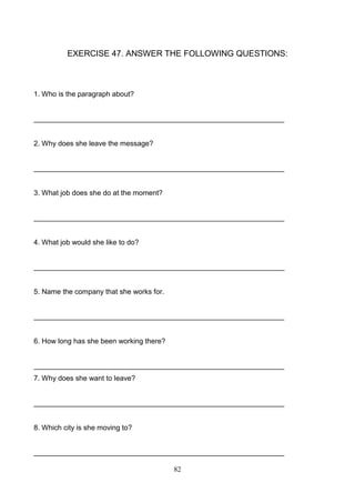 EXERCISE 47. ANSWER THE FOLLOWING QUESTIONS:

1. Who is the paragraph about?

_______________________________________________________________

2. Why does she leave the message?

_______________________________________________________________

3. What job does she do at the moment?

_______________________________________________________________

4. What job would she like to do?

_______________________________________________________________

5. Name the company that she works for.

_______________________________________________________________

6. How long has she been working there?

_______________________________________________________________
7. Why does she want to leave?

_______________________________________________________________

8. Which city is she moving to?

_______________________________________________________________
82

 