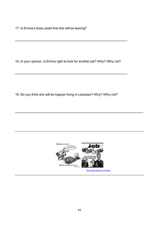 17. Is Emma’s boss upset that she will be leaving?

_______________________________________________________________

18. In your opinion, is Emma right to look for another job? Why? /Why not?

_______________________________________________________________

19. Do you think she will be happier living in Leicester? Why? /Why not?

________________________________________________________________________

http://images.google.co.cr/images

84

 