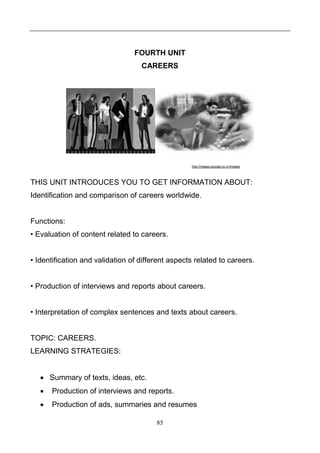 FOURTH UNIT
CAREERS

http://images.google.co.cr/images

THIS UNIT INTRODUCES YOU TO GET INFORMATION ABOUT:
Identification and comparison of careers worldwide.

Functions:
• Evaluation of content related to careers.
• Identification and validation of different aspects related to careers.
• Production of interviews and reports about careers.
• Interpretation of complex sentences and texts about careers.

TOPIC: CAREERS.
LEARNING STRATEGIES:
 Summary of texts, ideas, etc.


Production of interviews and reports.



Production of ads, summaries and resumes
85

 