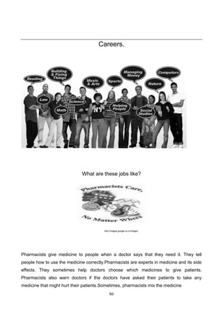 Careers.

What are these jobs like?

http://images.google.co.cr/images

Pharmacists give medicine to people when a doctor says that they need it. They tell
people how to use the medicine correctly.Pharmacists are experts in medicine and its side
effects. They sometimes help doctors choose which medicines to give patients.
Pharmacists also warn doctors if the doctors have asked their patients to take any
medicine that might hurt their patients.Sometimes, pharmacists mix the medicine
86

 