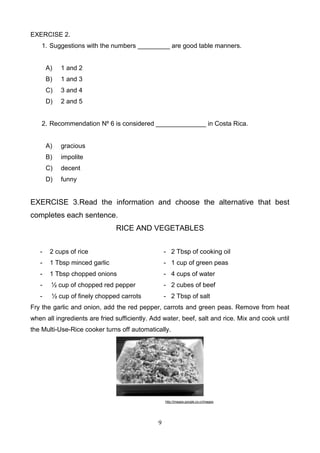EXERCISE 2.
1. Suggestions with the numbers _________ are good table manners.

A)

1 and 2

B)

1 and 3

C)

3 and 4

D)

2 and 5

2. Recommendation Nº 6 is considered ______________ in Costa Rica.

A)

gracious

B)

impolite

C)

decent

D)

funny

EXERCISE 3.Read the information and choose the alternative that best
completes each sentence.
RICE AND VEGETABLES
-

2 cups of rice

- 2 Tbsp of cooking oil

-

1 Tbsp minced garlic

- 1 cup of green peas

-

1 Tbsp chopped onions

- 4 cups of water

-

½ cup of chopped red pepper

- 2 cubes of beef

-

½ cup of finely chopped carrots

- 2 Tbsp of salt

Fry the garlic and onion, add the red pepper, carrots and green peas. Remove from heat
when all ingredients are fried sufficiently. Add water, beef, salt and rice. Mix and cook until
the Multi-Use-Rice cooker turns off automatically.

http://images.google.co.cr/images

9

 