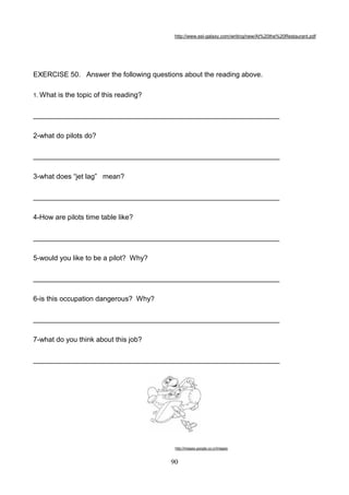http://www.esl-galaxy.com/writing/new/At%20the%20Restaurant.pdf

EXERCISE 50. Answer the following questions about the reading above.
1. What

is the topic of this reading?

_______________________________________________________________
2-what do pilots do?
_______________________________________________________________
3-what does ―jet lag‖ mean?
_______________________________________________________________
4-How are pilots time table like?
_______________________________________________________________
5-would you like to be a pilot? Why?
_______________________________________________________________
6-is this occupation dangerous? Why?
_______________________________________________________________
7-what do you think about this job?
_______________________________________________________________

http://images.google.co.cr/images

90

 