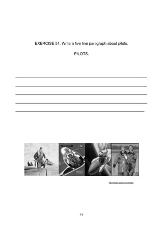 EXERCISE 51. Write a five line paragraph about pilots.
PILOTS.

________________________________________________
________________________________________________
________________________________________________
________________________________________________
_______________________________________________

http://images.google.co.cr/images

91

 