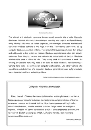 http://images.google.co.cr/images

The Internet and electronic commerce (e-commerce) generate lots of data. Computer
databases that store information on customers, inventory, and projects are found in nearly
every industry. Data must be stored, organized, and managed. Database administrators
work with database software to find ways to do this. They identify user needs, set up
computer databases, and test systems. They ensure that systems perform as they should
and add people to the system as needed. Database administrators often plan security
measures. Data integrity, backup, and security are critical parts of the job. Database
administrators work in offices or labs. They usually work about 40 hours a week. But
evening or weekend work may need to be done to meet deadlines. Telecommuting—
working from home—is common for computer professionals. Like other workers who
spend long periods in front of a computer, database administrators can suffer eyestrain,
back discomfort, and hand and wrist problems.
TAKEN FROM: BLS Career Information Home Pagewww.bls.gov/k12/

Computer Network Administrator.

Read the ad. Choose the correct alternative to complete each sentence.
Seeks experienced computer technician for maintenance and administration of Internet
servers and customer service work stations. Must have experience with high traffic,
mission critical servers. Must be available 24 hours, 7 days a week for emergency
response. Windows NT Server experience is a MUST. Linux experience is desired, but
not required. English speaking is a MUST. La Aurora, Heredia. Sent resume to
carycomputer@sol.racsa.co.cr
FROM DIARIO LA NACION.

92

 