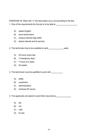 EXERCISE 52. Mark with ―x‖ the best option (a,b,c,d) according to the text.
1. One of the requirements for the job is to be able to ___________________.

A)

speak English

B)

serve technicians

C)

critique internet high traffic

D)

desire internet and its servers

2. The technician has to be available to work _____________ week.

A)

24 hours every day

B)

7 emergency days

C)

7 hours of a week

D)

24 weeks

3. The technician must be qualified to work with __________.

A)

traffic

B)

customers

C)

administrators

D)

windows NT server

4. The applicants are asked to send their resumes by _____________.

A)

fax

B)

car

C)

mail

D)

E-mail

93

 