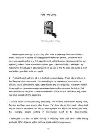 Part Time Jobs.

http://images.google.co.cr/images

1

As teenagers enter high school, they often strive to get every freedom available to

them. They want to declare their independence from their parents. One of the most
common ways to do this is to find a part-time job so that they can begin earning their own
spending money. There are several different types of jobs available to teenagers. By
researching these types of jobs, teenagers will be able to find the ones best suited to them
and will be more likely to be successful.

2

The first type of part-time job is in the food service industry. These jobs are found at

fast food and other restaurants. People working in the food service industry can be
servers, cooks, dishwashers, hosts, table clearers and food 'prepares'. Generally, most of
these positions require no previous experience because the managers like to train their
employees to the intricacies of their establishment. Since this is a service industry, there
is a lot of contact with the customers.

3 Manual labors can be physically exhausting. This involves construction, factory work,
farming, and lawn care among other things. Part time jobs in this industry often don't
require previous experience, but they do require people with a knack for the required skills.
For

example,

people

working

in

construction

need

to

be

detail-oriented.

4 Teenagers can also be seen working in shopping malls and other stores selling
products. Often, they are selling clothing, shoes and other accessories
94

 