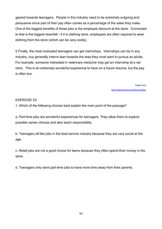 geared towards teenagers. People in this industry need to be extremely outgoing and
persuasive since part of their pay often comes as a percentage of the sales they make.
One of the biggest benefits of these jobs is the employee discount at the store. Connected
to that is the biggest downfall - if it is clothing store, employees are often required to wear
clothing from the store (which can be very costly).

5 Finally, the most motivated teenagers can get internships. Internships can be in any
industry, buy generally interns lean towards the area they most want to pursue as adults.
For example, someone interested in veterinary medicine may get an internship at a vet
clinic. This is an extremely wonderful experience to have on a future resume, but the pay
is often low.

Taken from:
http://www.elt-time.com/forum/index.

EXERCISE 53.
1. Which of the following choices best explain the main point of the passage?

a. Part-time jobs are wonderful experiences for teenagers. They allow them to explore
possible career choices and also teach responsibility.

b. Teenagers all like jobs in the food service industry because they are very social at the
age.

c. Retail jobs are not a good choice for teens because they often spend their money in the
store.

d. Teenagers only want part-time jobs to have more time away from their parents.

95

 