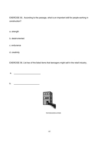 EXERCISE 55. According to the passage, what is an important skill for people working in
construction?

a. strength

b. detail-oriented

c. endurance

d. creativity

EXERCISE 56. List two of the listed items that teenagers might sell in the retail industry.

a.

________________________

b.

_______________________

http://images.google.co.cr/images

97

 