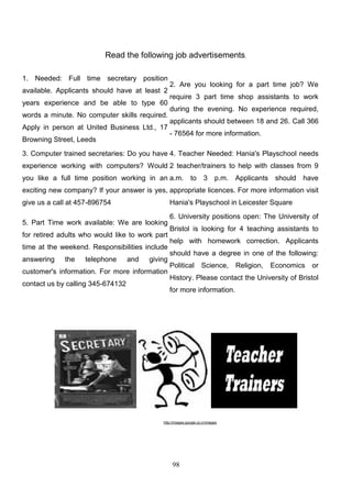 Read the following job advertisements.
1. Needed: Full time secretary position
available. Applicants should have at least 2
years experience and be able to type 60
words a minute. No computer skills required.
Apply in person at United Business Ltd., 17
Browning Street, Leeds

2. Are you looking for a part time job? We
require 3 part time shop assistants to work
during the evening. No experience required,
applicants should between 18 and 26. Call 366
- 76564 for more information.

3. Computer trained secretaries: Do you have 4. Teacher Needed: Hania's Playschool needs
experience working with computers? Would 2 teacher/trainers to help with classes from 9
you like a full time position working in an a.m. to 3 p.m. Applicants should have
exciting new company? If your answer is yes, appropriate licences. For more information visit
give us a call at 457-896754

Hania's Playschool in Leicester Square

5. Part Time work available: We are looking
for retired adults who would like to work part
time at the weekend. Responsibilities include
answering

the

telephone

and

giving

customer's information. For more information
contact us by calling 345-674132

6. University positions open: The University of
Bristol is looking for 4 teaching assistants to
help with homework correction. Applicants
should have a degree in one of the following:
Political

Science,

Religion,

Economics or

History. Please contact the University of Bristol
for more information.

http://images.google.co.cr/images

98

 