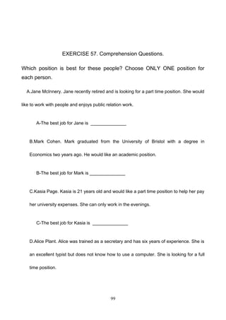 EXERCISE 57. Comprehension Questions.
Which position is best for these people? Choose ONLY ONE position for
each person.
A.Jane McInnery. Jane recently retired and is looking for a part time position. She would
like to work with people and enjoys public relation work.

A-The best job for Jane is ______________

B.Mark Cohen. Mark graduated from the University of Bristol with a degree in
Economics two years ago. He would like an academic position.

B-The best job for Mark is ______________

C.Kasia Page. Kasia is 21 years old and would like a part time position to help her pay
her university expenses. She can only work in the evenings.

C-The best job for Kasia is ______________

D.Alice Plant. Alice was trained as a secretary and has six years of experience. She is
an excellent typist but does not know how to use a computer. She is looking for a full
time position.

99

 