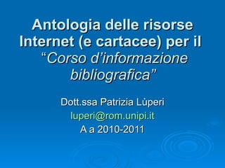 Antologia delle risorse Internet (e cartacee) per il   “ Corso d’informazione   bibliografica” Dott.ssa Patrizia Lùperi [email_address] A a 2010-2011 