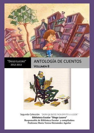 0
Antología de Cuentos II XV Don Quijote nos invita a leer
Segunda Colección “DON QUIJOTE NOS INVITA A LEER”
Biblioteca Escolar “Diego Lucero”
Responsable de Biblioteca Escolar y compiladora
Profesora María Teresa Hernández Aguilar
“DIEGO LUCERO”
2012-2013
ANTOLOGÍA DE CUENTOS
VOLUMEN II
 