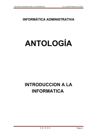 ANTOLOGIA INTRODUCCION A LA INFORMATICA       I.S.C. ALBERTO BRAVO ALCARAZ




          INFORMÁTICA ADMINISTRATIVA




             ANTOLOGÍA




             INTRODUCCION A LA
                INFORMATICA




                                U N I V E R                      Página 1
 