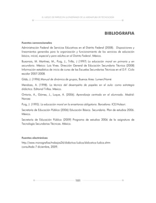 EL JUEGO DE PAPELES EN LA ENSEÑANZA DE LA ASIGNATURA DE TECNOLOGÍA
101
BIBLIOGRAFIA
Fuentes convencionales
Administración Federal de Servicios Educativos en el Distrito Federal (2008). Disposiciones y
lineamientos generales para la organización y funcionamiento de los servicios de educación
básica, inicial, especial y para adultos en el Distrito Federal. México.
Buxarrais, M. Martínez, M., Puig, J., Trilla, J (1997) La educación moral en primaria y en
secundaria. México: Luis Vives. Dirección General de Educación Secundaria Técnica (2008)
Información estadística de inicio de curso de las Escuelas Secundarias Técnicas en el D.F. Ciclo
escolar 2007-2008.
Gibb, J. (1996) Manual de dinámica de grupos, Buenos Aires: Lumen/Homé
Mendoza, A. (1998). La técnica del desempeño de papeles en el aula: como estrategia
didáctica. Editorial Trillas. México.
Ontoria, A., Gómez, J., Luque, A. (2006). Aprendizaje centrado en el alumnado. Madrid:
Narcea
Puig, J. (1995). La educación moral en la enseñanza obligatoria. Barcelona: ICE/Holsori.
Secretaría de Educación Pública (2006) Educación Básica. Secundaria. Plan de estudios 2006.
México.
Secretaría de Educación Pública (2009) Programa de estudios 2006 de la asignatura de
Tecnología Secundarias Técnicas. México.
Fuentes electrónicas
http://www.monografías/trabajos26/didáctica-ludica/didicatica-ludica.shtm
consultada 7 diciembre, 2009.
 
