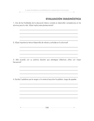 EL JUEGO DE PAPELES EN LA ENSEÑANZA DE LA ASIGNATURA DE TECNOLOGÍA
102
EVALUACIÓN DIAGNÓSTICA
1. Una de las finalidades de la educación básica consiste en desarrollar competencias en los
alumnos para la vida. ¿Qué implica este planteamiento?
2. ¿Qué importancia tiene el desarrollo de valores y actitudes en lo alumnos?
3. ¿De acuerdo con su práctica docente que estrategias didácticas utiliza con mayor
frecuencia?
4. Escriba 5 palabras que le vengan a la mente al escuchar la palabra: Juego de papeles
 