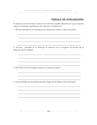 EL JUEGO DE PAPELES EN LA ENSEÑANZA DE LA ASIGNATURA DE TECNOLOGÍA
103
CEDULA DE EVALUACIÓN
El presente instrumento tiene la intención de identificar aquellos elementos en que se requiera
mejorar la Antología. Agradecemos de antemano su colaboración.
1. ¿El tema abordado en la Antología es de utilidad para realizar su labor educativa?
2. ¿El tema abordado en la Antología se relaciona con el programa de estudios de la
Asignatura de Tecnología?
3. ¿El contenido de la Antología presenta una secuencia lógica?
4. ¿Las actividades de aprendizaje permiten el logro de los objetivos de la Antología?
 