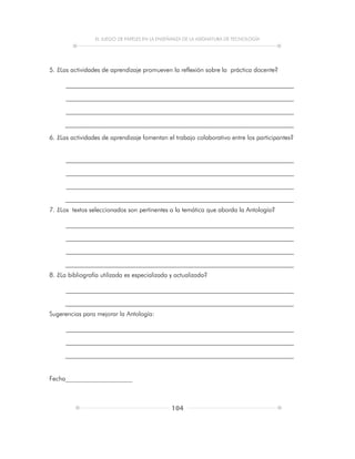 EL JUEGO DE PAPELES EN LA ENSEÑANZA DE LA ASIGNATURA DE TECNOLOGÍA
104
5. ¿Las actividades de aprendizaje promueven la reflexión sobre la práctica docente?
6. ¿Las actividades de aprendizaje fomentan el trabajo colaborativo entre los participantes?
7. ¿Los textos seleccionados son pertinentes a la temática que aborda la Antología?
8. ¿La bibliografía utilizada es especializada y actualizada?
Sugerencias para mejorar la Antología:
Fecha_____________________
 