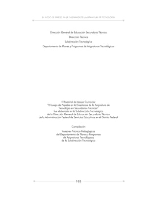 EL JUEGO DE PAPELES EN LA ENSEÑANZA DE LA ASIGNATURA DE TECNOLOGÍA
105
Dirección General de Educación Secundaria Técnica
Dirección Técnica
Subdirección Tecnológica
Departamento de Planes y Programas de Asignaturas Tecnológicas
El Material de Apoyo Curricular
“El Juego de Papeles en la Enseñanza de la Asignatura de
Tecnología en Secundarias Técnicas”
fue elaborado en la Subdirección Tecnológica
de la Dirección General de Educación Secundaria Técnica
de la Administración Federal de Servicios Educativos en el Distrito Federal
Compilación
Asesores Técnico-Pedagógicos
del Departamento de Planes y Programas
de Asignaturas Tecnológicas
de la Subdirección Tecnológica
 