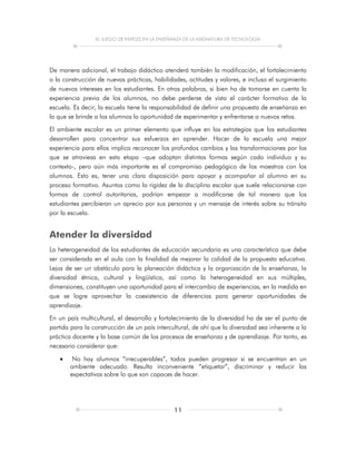 EL JUEGO DE PAPELES EN LA ENSEÑANZA DE LA ASIGNATURA DE TECNOLOGÍA
11
De manera adicional, el trabajo didáctico atenderá también la modificación, el fortalecimiento
o la construcción de nuevas prácticas, habilidades, actitudes y valores, e incluso el surgimiento
de nuevos intereses en los estudiantes. En otras palabras, si bien ha de tomarse en cuenta la
experiencia previa de los alumnos, no debe perderse de vista el carácter formativo de la
escuela. Es decir, la escuela tiene la responsabilidad de definir una propuesta de enseñanza en
la que se brinde a los alumnos la oportunidad de experimentar y enfrentarse a nuevos retos.
El ambiente escolar es un primer elemento que influye en las estrategias que los estudiantes
desarrollen para concentrar sus esfuerzos en aprender. Hacer de la escuela una mejor
experiencia para ellos implica reconocer los profundos cambios y las transformaciones por los
que se atraviesa en esta etapa –que adoptan distintas formas según cada individuo y su
contexto-, pero aún más importante es el compromiso pedagógico de los maestros con los
alumnos. Esto es, tener una clara disposición para apoyar y acompañar al alumno en su
proceso formativo. Asuntos como la rigidez de la disciplina escolar que suele relacionarse con
formas de control autoritarias, podrían empezar a modificarse de tal manera que los
estudiantes percibieran un aprecio por sus personas y un mensaje de interés sobre su tránsito
por la escuela.
Atender la diversidad
La heterogeneidad de los estudiantes de educación secundaria es una característica que debe
ser considerada en el aula con la finalidad de mejorar la calidad de la propuesta educativa.
Lejos de ser un obstáculo para la planeación didáctica y la organización de la enseñanza, la
diversidad étnica, cultural y lingüística, así como la heterogeneidad en sus múltiples,
dimensiones, constituyen una oportunidad para el intercambio de experiencias, en la medida en
que se logre aprovechar la coexistencia de diferencias para generar oportunidades de
aprendizaje.
En un país multicultural, el desarrollo y fortalecimiento de la diversidad ha de ser el punto de
partida para la construcción de un país intercultural, de ahí que la diversidad sea inherente a la
práctica docente y la base común de los procesos de enseñanza y de aprendizaje. Por tanto, es
necesario considerar que:
 No hay alumnos “irrecuperables”, todos pueden progresar si se encuentran en un
ambiente adecuado. Resulta inconveniente “etiquetar”, discriminar y reducir las
expectativas sobre lo que son capaces de hacer.
 