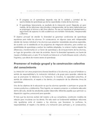 EL JUEGO DE PAPELES EN LA ENSEÑANZA DE LA ASIGNATURA DE TECNOLOGÍA
12
 El progreso en el aprendizaje depende más de la calidad y cantidad de las
oportunidades de aprendizaje que de las capacidades innatas de los alumnos.
 El aprendizaje, básicamente, es resultado de la interacción social. Depende, en gran
medida, de las relaciones interculturales e interpersonales, de los retos intelectuales que
se propongan al alumno y del clima afectivo. Por eso es importante el planteamiento y
seguimiento de aspectos no sólo académicos sino también individuales, interpersonales
y afectivos.
El objetivo principal de atender la diversidad es garantizar condiciones de aprendizaje
equitativas para todos los alumnos. En consecuencia, en algunos casos será indispensable
atender de manera individual a los alumnos que presentan necesidades educativas especiales,
de acuerdo con lo establecido en los programas de integración educativa, para analizar sus
posibilidades de aprendizaje y evaluar las medidas adoptadas. Lo anterior implica respetar las
diferencias y transformarlas en un factor de aprendizaje y de enriquecimiento de los alumnos,
en lugar de ignorarlas o de tratar de anularlas. Asumir la diversidad representa una fuente de
riqueza y fortaleza para un país. El no hacerlo se traduce en un fuerte bloqueo social, cultural y
lingüístico, que afecta de manera severa al aprendizaje.
Promover el trabajo grupal y la construcción colectiva
del conocimiento
La interacción con otros proporciona diversos beneficios a los alumnos, ya que se fortalecen su
sentido de responsabilidad y la motivación individual y de grupo para aprender, además de
que se promueven la tolerancia a la frustración, la iniciativa, la capacidad autocrítica, el
sentido de colaboración, el respeto a los demás y la aceptación de los diferentes ritmos de
aprendizaje.
Uno de los objetivos de la educación es que los alumnos aprendan a participar en grupo de
manera productiva y colaborativa. Para lograrlo, es necesario propiciar un ambiente adecuado
dentro del aula, donde los estudiantes puedan desarrollar diferentes papeles que optimicen su
disposición cognitiva y emocional para aprender.
El trato que los alumnos reciban del maestro y de sus compañeros, constituirán modelos de
relación para vincularse con los demás. Por esta razón es fundamental establecen relaciones
más igualitarias entre el maestro y los alumnos, que favorezcan la confianza, la
responsabilidad, el respeto a los demás y la motivación para participar y, en consecuencia,
 