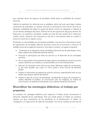 EL JUEGO DE PAPELES EN LA ENSEÑANZA DE LA ASIGNATURA DE TECNOLOGÍA
13
para aprender dentro de espacios de pluralidad, donde exista la posibilidad de compartir
opiniones.
Además de replantear las relaciones que se establecen dentro del aula, para lograr mejores
condiciones de aprendizaje, se requiere promover la participación activa de los alumnos en
diferentes modalidades de trabajo en grupos de distinto número de integrantes y mediante el
uso de diversas estrategias discursivas. Distintas formas de organización del grupo sentarán las
bases para una enseñanza socializada: aquella que trata de sacar partido de la interacción
mental y social, inherente a las situaciones en que dos o más personas están en contacto y
actúan en función de un objetivo común.
Finalmente, es recomendable que los docentes posibiliten a los alumnos involucrarse en tareas
de organización de actividades, selección de temas, formas de comunicación e incluso en el
establecimiento de las reglas de interacción. Para lograr lo anterior, se sugiere lo siguiente:
 Contemplar en la planeación de las actividades diversas formas de aprendizaje, ritmos,
ideas, experiencias y diferentes estilos de relación.
 Promover la participación de todos los alumnos en el desarrollo de las actividades
escolares.
 Dar la oportunidad a los estudiantes de elegir algunas actividades de manera que se les
ayude a identificar sus intereses y a comprometerse con la toma de decisiones.
 Estimular el intercambio entre alumnos que tienen diferentes niveles de conocimiento,
ya sea entre aquellos que cursan un mismo grado o entre alumnos de diferentes
grados.
 Facilitar el intercambio de experiencias entre los alumnos, especialmente entre los que
hablan otras lenguas además del español.
 Ampliar la idea de recursos de aprendizaje, considerando el apoyo de compañeros y
adultos diferentes al profesor, la comunicación oral, las imágenes, los medios de
comunicación y la experiencia extraescolar como valiosas fuentes de información.
Diversificar las estrategias didácticas: el trabajo por
proyectos
Los proyectos son estrategias didácticas para organizar el trabajo escolar favoreciendo la
aplicación integrada de los aprendizajes. Para que resulte exitoso, el trabajo por proyectos
requiere una gran participación de los estudiantes en el planteamiento, el diseño, la
investigación y el seguimiento de todas las actividades. Una de las ventajas de este tipo de
 