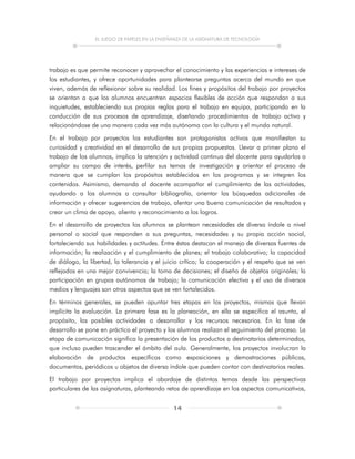 EL JUEGO DE PAPELES EN LA ENSEÑANZA DE LA ASIGNATURA DE TECNOLOGÍA
14
trabajo es que permite reconocer y aprovechar el conocimiento y las experiencias e intereses de
los estudiantes, y ofrece oportunidades para plantearse preguntas acerca del mundo en que
viven, además de reflexionar sobre su realidad. Los fines y propósitos del trabajo por proyectos
se orientan a que los alumnos encuentren espacios flexibles de acción que respondan a sus
inquietudes, estableciendo sus propias reglas para el trabajo en equipo, participando en la
conducción de sus procesos de aprendizaje, diseñando procedimientos de trabajo activo y
relacionándose de una manera cada vez más autónoma con la cultura y el mundo natural.
En el trabajo por proyectos los estudiantes son protagonistas activos que manifiestan su
curiosidad y creatividad en el desarrollo de sus propias propuestas. Llevar a primer plano el
trabajo de los alumnos, implica la atención y actividad continua del docente para ayudarlos a
ampliar su campo de interés, perfilar sus temas de investigación y orientar el proceso de
manera que se cumplan los propósitos establecidos en los programas y se integren los
contenidos. Asimismo, demanda al docente acompañar el cumplimiento de las actividades,
ayudando a los alumnos a consultar bibliografía, orientar las búsquedas adicionales de
información y ofrecer sugerencias de trabajo, alentar una buena comunicación de resultados y
crear un clima de apoyo, aliento y reconocimiento a los logros.
En el desarrollo de proyectos los alumnos se plantean necesidades de diversa índole a nivel
personal o social que responden a sus preguntas, necesidades y su propia acción social,
fortaleciendo sus habilidades y actitudes. Entre éstas destacan el manejo de diversas fuentes de
información; la realización y el cumplimiento de planes; el trabajo colaborativo; la capacidad
de diálogo, la libertad, la tolerancia y el juicio crítico; la cooperación y el respeto que se ven
reflejados en una mejor convivencia; la toma de decisiones; el diseño de objetos originales; la
participación en grupos autónomos de trabajo; la comunicación efectiva y el uso de diversos
medios y lenguajes son otros aspectos que se ven fortalecidos.
En términos generales, se pueden apuntar tres etapas en los proyectos, mismas que llevan
implícita la evaluación. La primera fase es la planeación, en ella se especifica el asunto, el
propósito, las posibles actividades a desarrollar y los recursos necesarios. En la fase de
desarrollo se pone en práctica el proyecto y los alumnos realizan el seguimiento del proceso. La
etapa de comunicación significa la presentación de los productos a destinatarios determinados,
que incluso pueden trascender el ámbito del aula. Generalmente, los proyectos involucran la
elaboración de productos específicos como exposiciones y demostraciones públicas,
documentos, periódicos u objetos de diversa índole que pueden contar con destinatarios reales.
El trabajo por proyectos implica el abordaje de distintos temas desde las perspectivas
particulares de las asignaturas, planteando retos de aprendizaje en los aspectos comunicativos,
 