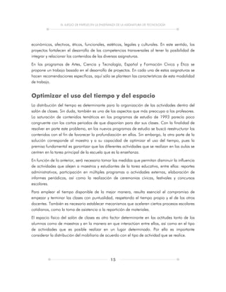 EL JUEGO DE PAPELES EN LA ENSEÑANZA DE LA ASIGNATURA DE TECNOLOGÍA
15
económicos, afectivos, éticos, funcionales, estéticos, legales y culturales. En este sentido, los
proyectos fortalecen el desarrollo de las competencias transversales al tener la posibilidad de
integrar y relacionar los contenidos de las diversas asignaturas.
En los programas de Artes, Ciencia y Tecnología, Español y Formación Cívica y Ética se
propone un trabajo basado en el desarrollo de proyectos. En cada una de estas asignaturas se
hacen recomendaciones específicas, aquí sólo se plantean las características de esta modalidad
de trabajo.
Optimizar el uso del tiempo y del espacio
La distribución del tiempo es determinante para la organización de las actividades dentro del
salón de clases. Sin duda, también es uno de los aspectos que más preocupa a los profesores.
La saturación de contenidos temáticos en los programas de estudio de 1993 parecía poco
congruente con los cortos periodos de que disponían para dar sus clases. Con la finalidad de
resolver en parte este problema, en los nuevos programas de estudio se buscó reestructurar los
contenidos con el fin de favorecer la profundización en ellos. Sin embargo, la otra parte de la
solución corresponde al maestro y a su capacidad de optimizar el uso del tiempo, pues la
premisa fundamental es garantizar que las diferentes actividades que se realizan en las aulas se
centren en la tarea principal de la escuela que es la enseñanza.
En función de lo anterior, será necesario tomar las medidas que permitan disminuir la influencia
de actividades que alejen a maestros y estudiantes de la tarea educativa, entre ellas: reportes
administrativos, participación en múltiples programas o actividades externas, elaboración de
informes periódicos, así como la realización de ceremonias cívicas, festivales y concursos
escolares.
Para emplear el tiempo disponible de la mejor manera, resulta esencial el compromiso de
empezar y terminar las clases con puntualidad, respetando el tiempo propio y el de los otros
docentes. También es necesario establecer mecanismos que aceleren ciertos procesos escolares
cotidianos, como la toma de asistencia o la repartición de materiales.
El espacio físico del salón de clases es otro factor determinante en las actitudes tanto de los
alumnos como de maestros y en la manera en que interactúan entre ellos, así como en el tipo
de actividades que es posible realizar en un lugar determinado. Por ello es importante
considerar la distribución del mobiliario de acuerdo con el tipo de actividad que se realice.
 