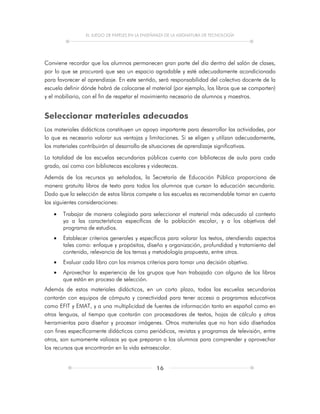 EL JUEGO DE PAPELES EN LA ENSEÑANZA DE LA ASIGNATURA DE TECNOLOGÍA
16
Conviene recordar que los alumnos permanecen gran parte del día dentro del salón de clases,
por lo que se procurará que sea un espacio agradable y esté adecuadamente acondicionado
para favorecer el aprendizaje. En este sentido, será responsabilidad del colectivo docente de la
escuela definir dónde habrá de colocarse el material (por ejemplo, los libros que se comparten)
y el mobiliario, con el fin de respetar el movimiento necesario de alumnos y maestros.
Seleccionar materiales adecuados
Los materiales didácticos constituyen un apoyo importante para desarrollar las actividades, por
lo que es necesario valorar sus ventajas y limitaciones. Si se eligen y utilizan adecuadamente,
los materiales contribuirán al desarrollo de situaciones de aprendizaje significativas.
La totalidad de las escuelas secundarias públicas cuenta con bibliotecas de aula para cada
grado, así como con bibliotecas escolares y videotecas.
Además de los recursos ya señalados, la Secretaría de Educación Pública proporciona de
manera gratuita libros de texto para todos los alumnos que cursan la educación secundaria.
Dado que la selección de estos libros compete a las escuelas es recomendable tomar en cuenta
las siguientes consideraciones:
 Trabajar de manera colegiada para seleccionar el material más adecuado al contexto
ya a las características específicas de la población escolar, y a los objetivos del
programa de estudios.
 Establecer criterios generales y específicos para valorar los textos, atendiendo aspectos
tales como: enfoque y propósitos, diseño y organización, profundidad y tratamiento del
contenido, relevancia de los temas y metodología propuesta, entre otros.
 Evaluar cada libro con los mismos criterios para tomar una decisión objetiva.
 Aprovechar la experiencia de los grupos que han trabajado con alguno de los libros
que están en proceso de selección.
Además de estos materiales didácticos, en un corto plazo, todas las escuelas secundarias
contarán con equipos de cómputo y conectividad para tener acceso a programas educativos
como EFIT y EMAT, y a una multiplicidad de fuentes de información tanto en español como en
otras lenguas, al tiempo que contarán con procesadores de textos, hojas de cálculo y otras
herramientas para diseñar y procesar imágenes. Otros materiales que no han sido diseñados
con fines específicamente didácticos como periódicos, revistas y programas de televisión, entre
otros, son sumamente valiosos ya que preparan a los alumnos para comprender y aprovechar
los recursos que encontrarán en la vida extraescolar.
 