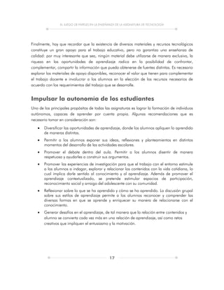 EL JUEGO DE PAPELES EN LA ENSEÑANZA DE LA ASIGNATURA DE TECNOLOGÍA
17
Finalmente, hay que recordar que la existencia de diversos materiales y recursos tecnológicos
constituye un gran apoyo para el trabajo educativo, pero no garantiza una enseñanza de
calidad: por muy interesante que sea, ningún material debe utilizarse de manera exclusiva, la
riqueza en las oportunidades de aprendizaje radica en la posibilidad de confrontar,
complementar, compartir la información que pueda obtenerse de fuentes distintas. Es necesario
explorar los materiales de apoyo disponibles, reconocer el valor que tienen para complementar
el trabajo docente e involucrar a los alumnos en la elección de los recursos necesarios de
acuerdo con los requerimientos del trabajo que se desarrolle.
Impulsar la autonomía de los estudiantes
Uno de los principales propósitos de todas las asignaturas es lograr la formación de individuos
autónomos, capaces de aprender por cuenta propia. Algunas recomendaciones que es
necesario tomar en consideración son:
 Diversificar las oportunidades de aprendizaje, donde los alumnos apliquen lo aprendido
de maneras distintas.
 Permitir a los alumnos exponer sus ideas, reflexiones y planteamientos en distintos
momentos del desarrollo de las actividades escolares.
 Promover el debate dentro del aula. Permitir a los alumnos disentir de manera
respetuosa y ayudarles a construir sus argumentos.
 Promover las experiencias de investigación para que el trabajo con el entorno estimule
a los alumnos a indagar, explorar y relacionar los contenidos con la vida cotidiana, lo
cual implica darle sentido al conocimiento y al aprendizaje. Además de promover el
aprendizaje contextualizado, se pretende estimular espacios de participación,
reconocimiento social y arraigo del adolescente con su comunidad.
 Reflexionar sobre lo que se ha aprendido y cómo se ha aprendido. La discusión grupal
sobre sus estilos de aprendizaje permite a los alumnos reconocer y comprender las
diversas formas en que se aprende y enriquecer su manera de relacionarse con el
conocimiento.
 Generar desafíos en el aprendizaje, de tal manera que la relación entre contenidos y
alumno se convierta cada vez más en una relación de aprendizaje, así como retos
creativos que impliquen el entusiasmo y la motivación.
 
